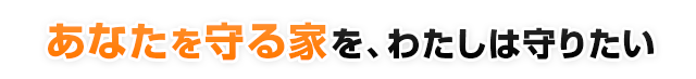 あなたを守る家を、わたしは守りたい